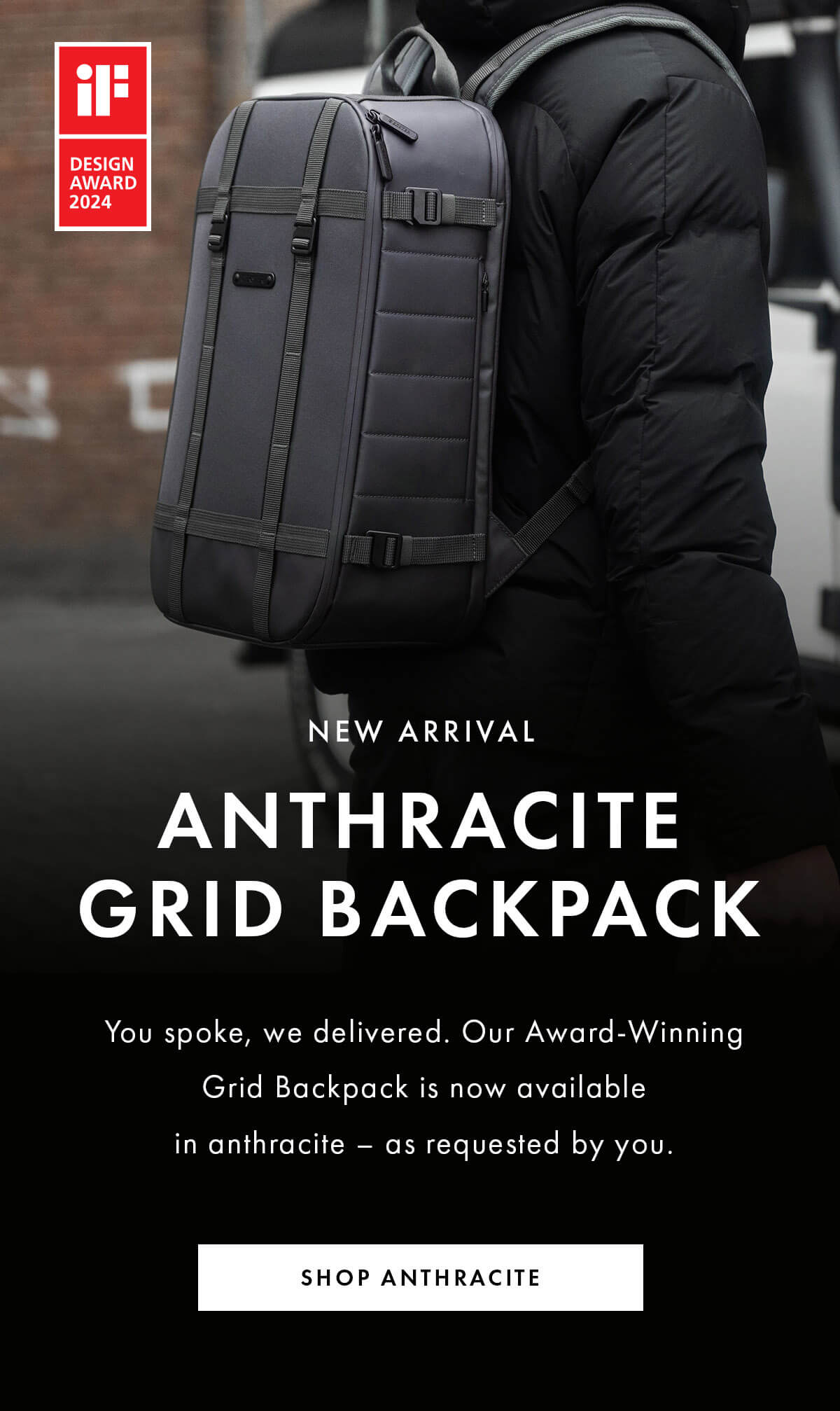 NEW ARRIVAL Anthracite Grid Backpack You spoke, we delivered. Our Award-Winning Grid Backpack is now available in anthracite – as requested by you. SHOP ANTHRACITE