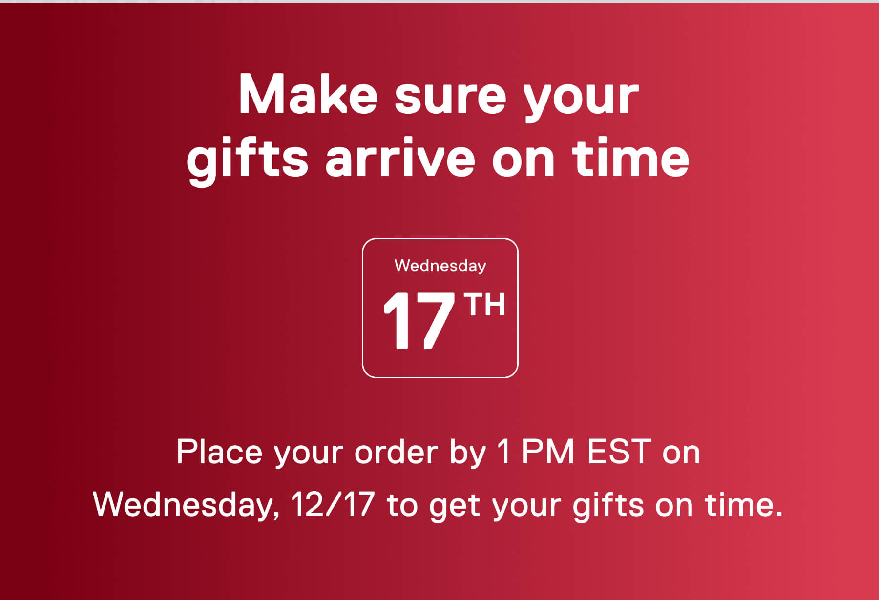 Make sure your gifts arrive on time  Place your order by 1 PM EST on Wednesday, 12/17 to get your gifts on time.