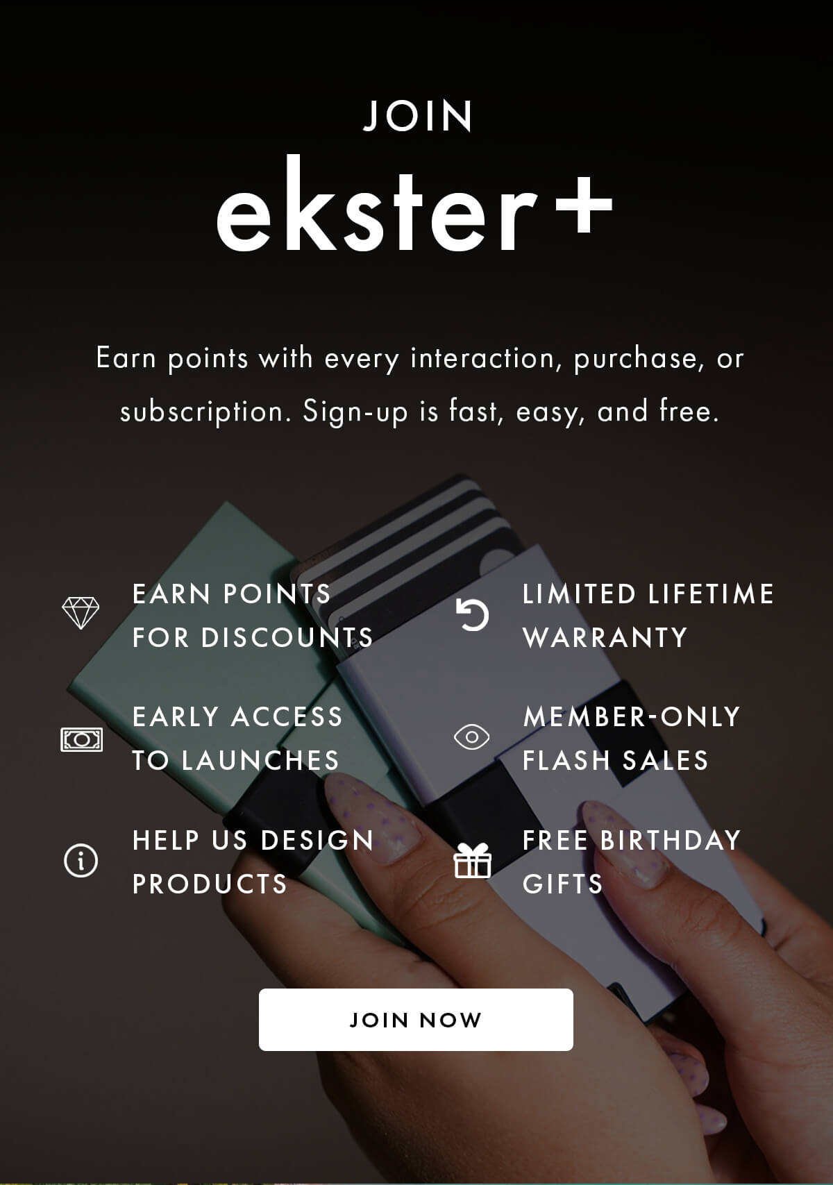 JOIN ekster + Earn points with every interaction, purchase, or subscription. Sign-up is fast, easy, and free.  MEMBER BENEFITS Earn points for discounts Limited lifetime warranty Early access to launches Member-only flash sales Help us design products Free birthday gifts JOIN NOW