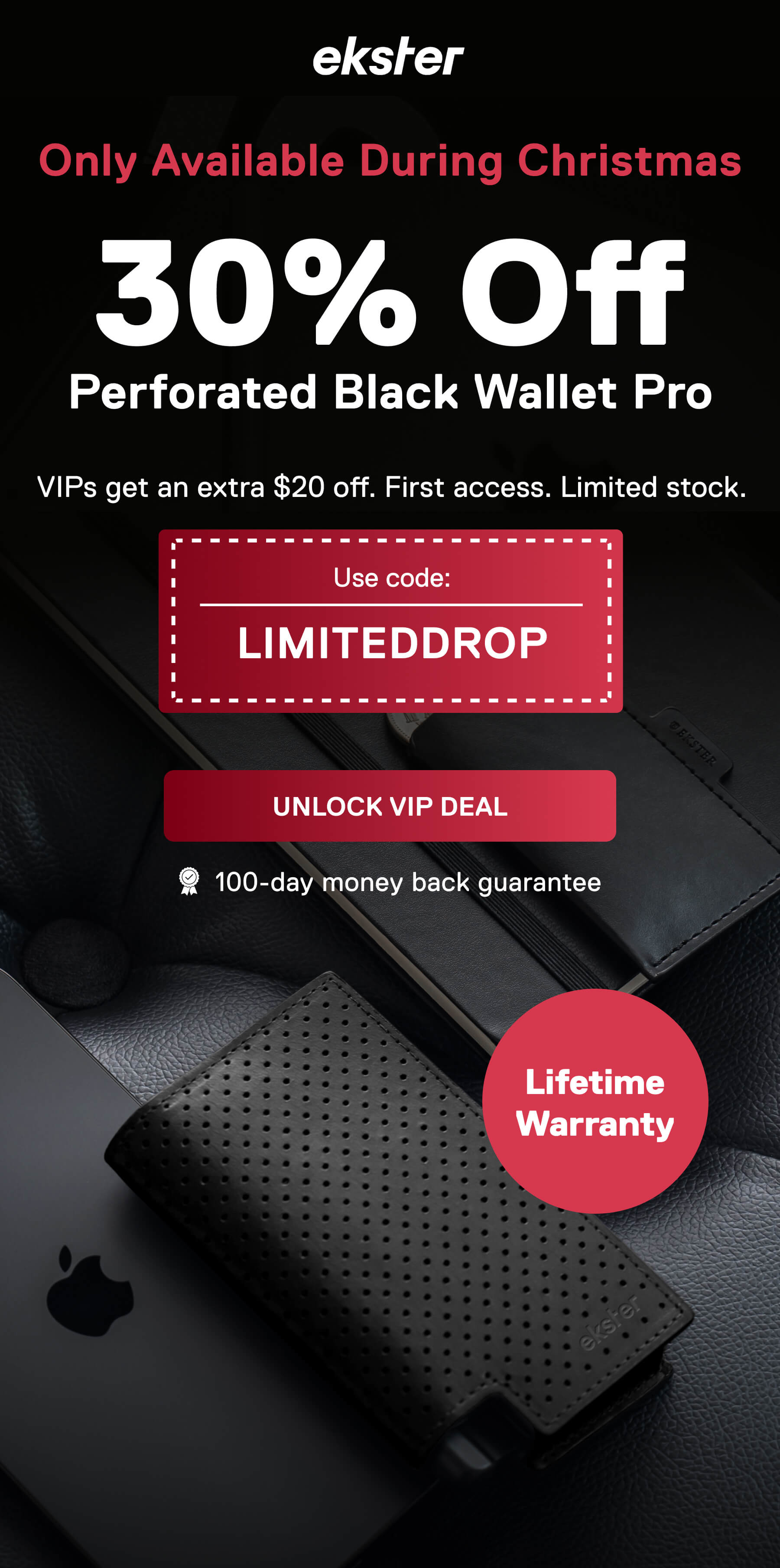 ekster Only Available During Christmas 30% Off Perforated Black Wallet Pro VIPs get an extra $20 off. First access. Limited stock. Use code: LIMITEDDROP UNLOCK VIP DEAL 100-day money back guarantee Lifetime Warranty