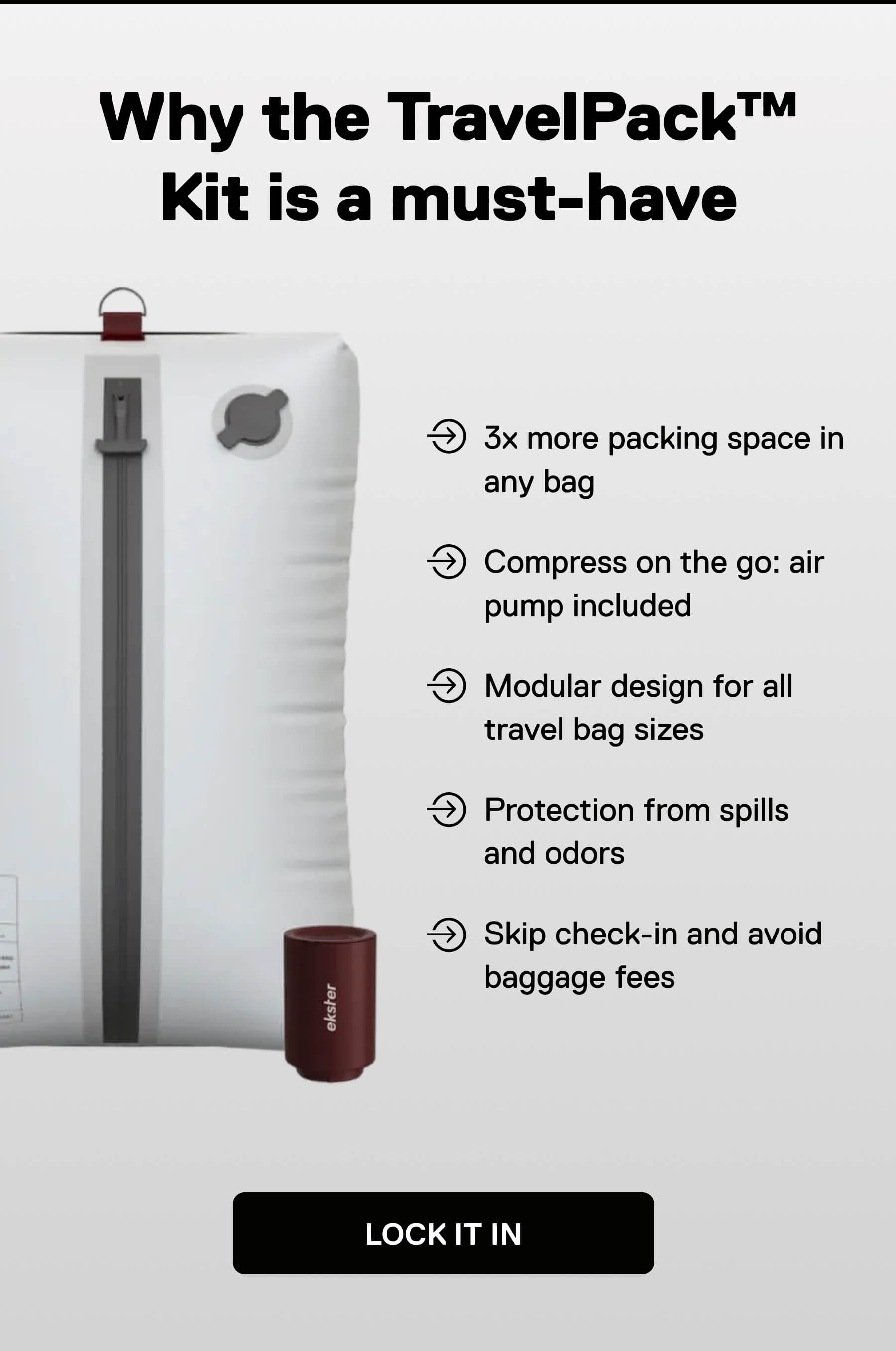 Why the TravelPack™ Kit is a must-have  • 3x more packing space in any bag • Compress on the go: air pump included • Modular design for all travel bag sizes • Protection from spills and odors • Skip check-in and avoid baggage fees LOCK IT IN