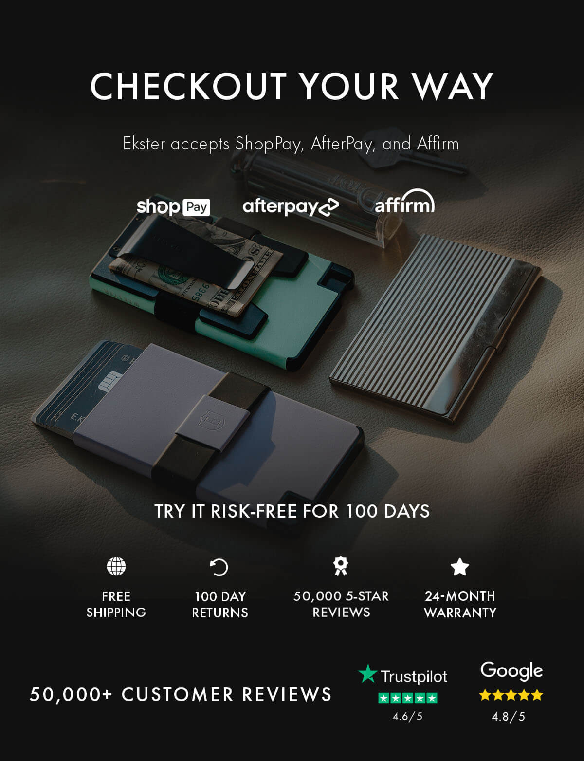 CHECKOUT YOUR WAY Ekster accepts ShopPay, AfterPay, and Affirm shopPay afterpay affirm TRY IT RISK-FREE FOR 100 DAYS FREE SHIPPING 100 DAY RETURNS 50,000 5-STAR REVIEWS 24-MONTH WARRANTY 50,000+ CUSTOMER REVIEWS Trustpilot 4.6/5 Google 4.8/5