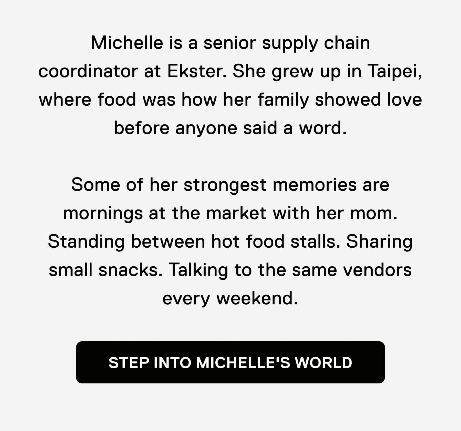 Michelle is a senior supply chain coordinator at Ekster. She grew up in Taipei, where food was how her family showed love before anyone said a word.  Some of her strongest memories are mornings at the market with her mom. Standing between hot food stalls. Sharing small snacks. Talking to the same vendors every weekend. STEP INTO MICHELLE'S WORLD