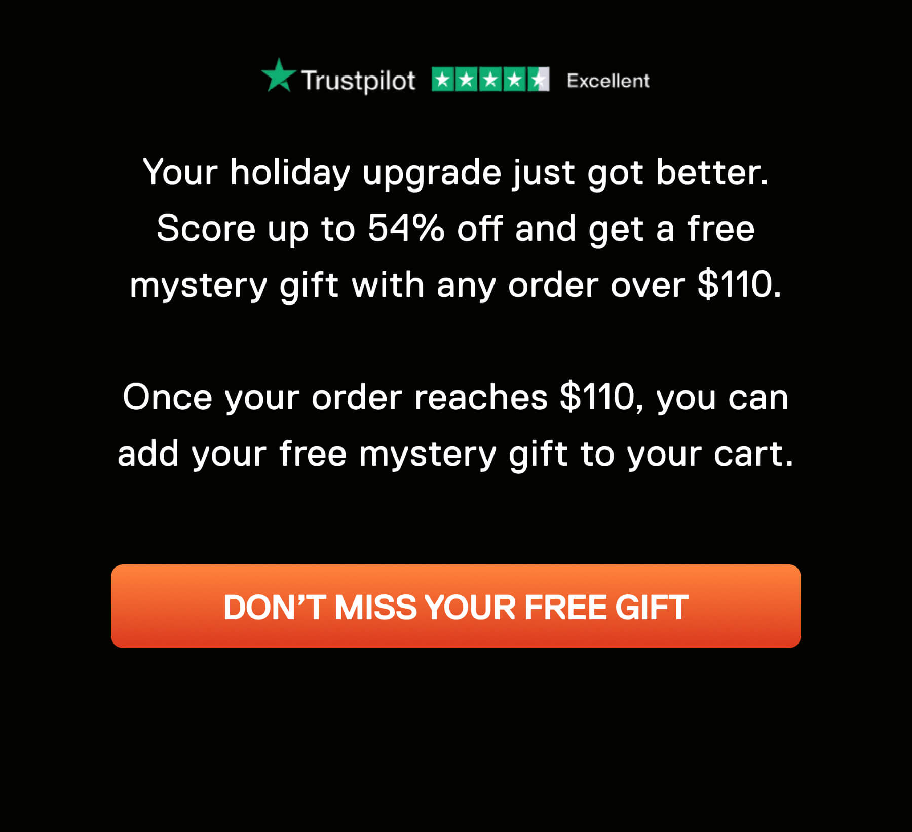 Your holiday upgrade just got better. Score up to 54% off and get a free mystery gift with any order over $110.  Your free gift will automatically add to your cart when you spend $110. DON'T MISS YOUR FREE GIFT