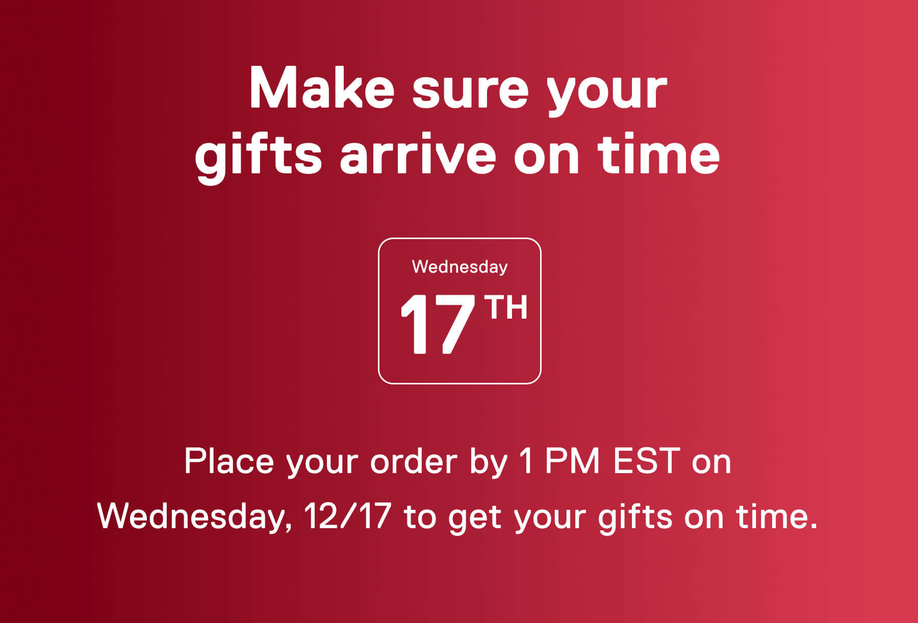 Make sure your gifts arrive on time Wednesday 17th Place your order by 1 PM EST on Wednesday, 12/17 to get your gifts on time.