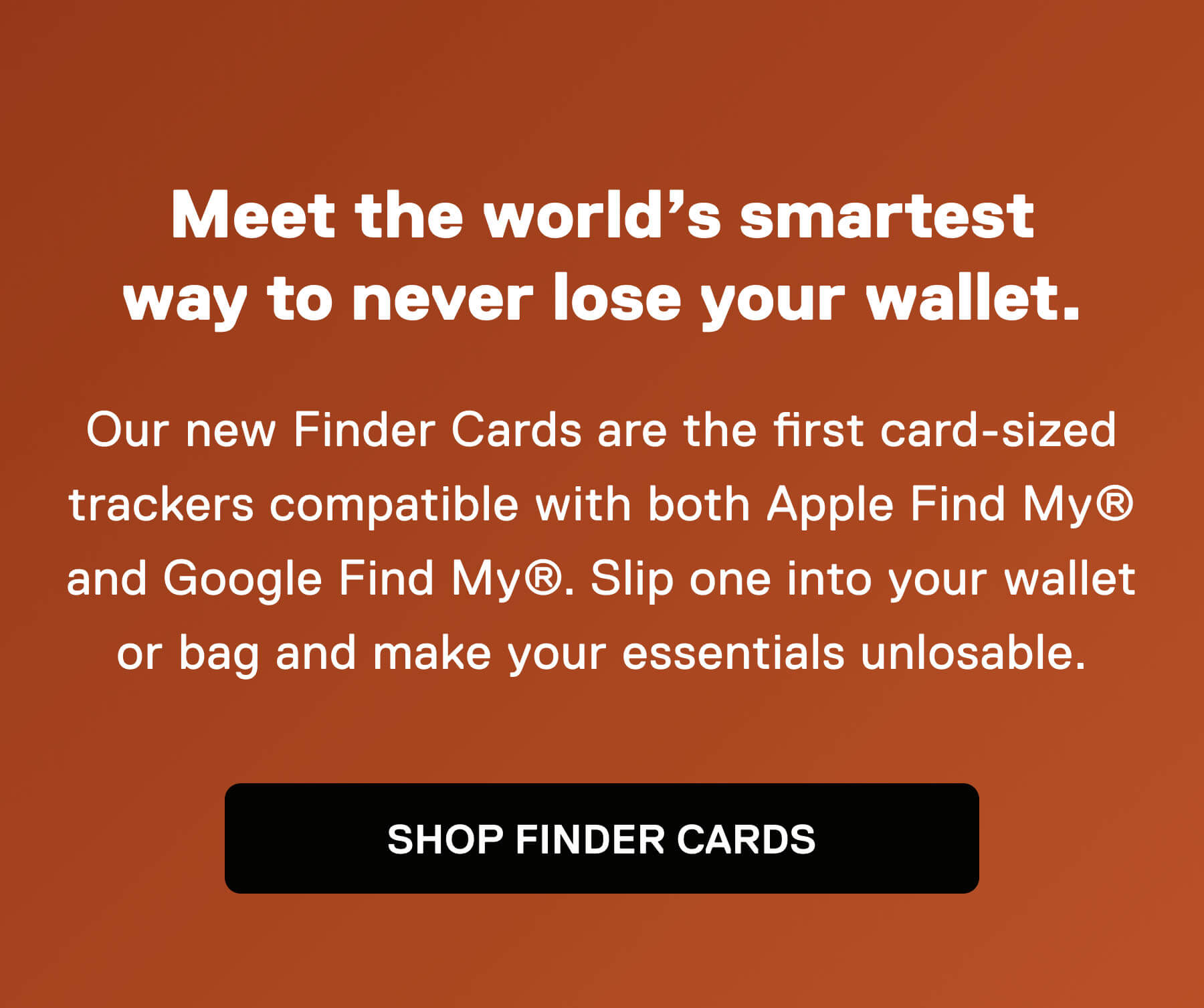 Meet the world's smartest way to never lose your wallet.  Our new Finder Cards are the first card-sized trackers compatible with both Apple Find My® and Google Find My®. Slip one into your wallet or bag and make your essentials unlosable. SHOP FINDER CARDS