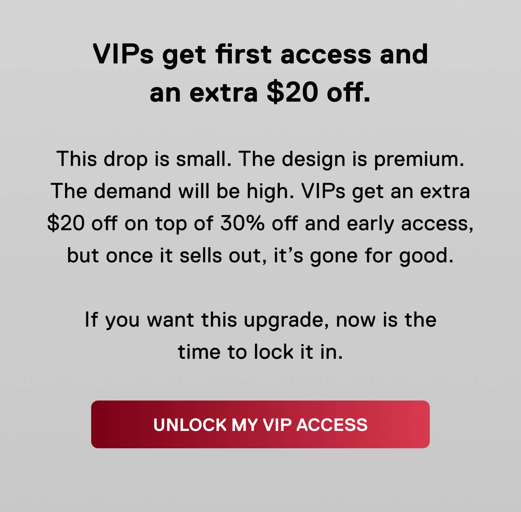 VIPs get first access and an extra $20 off.  This drop is small. The design is premium. The demand will be high. VIPs get an extra $20 off on top of 30% off and early access, but once it sells out, it's gone for good.  If you want this upgrade, now is the time to lock it in. UNLOCK MY VIP ACCESS