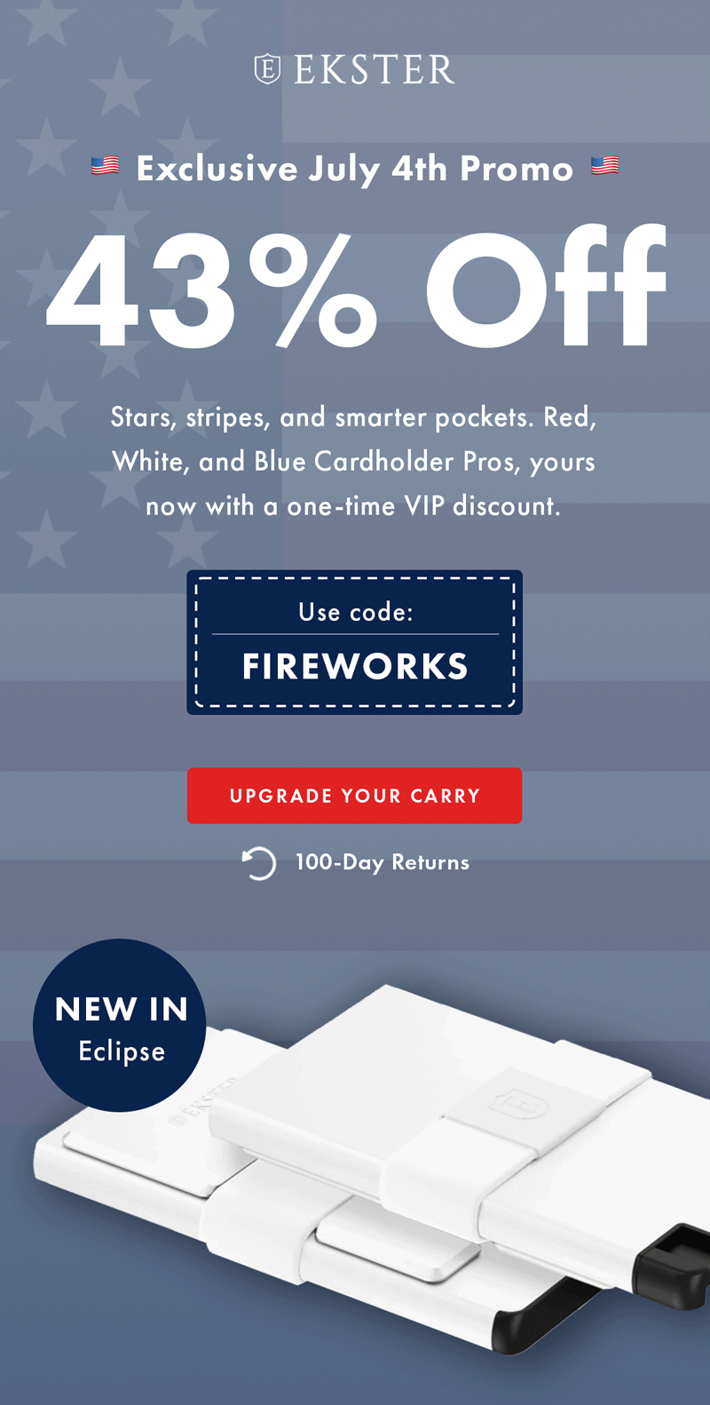 EKSTER Exclusive July 4th Promo 43% Off Stars, stripes, and smarter pockets. Red, White, and Blue Cardholder Pros, yours now with a one-time VIP discount. Use code: FIREWORKS UPGRADE YOUR CARRY