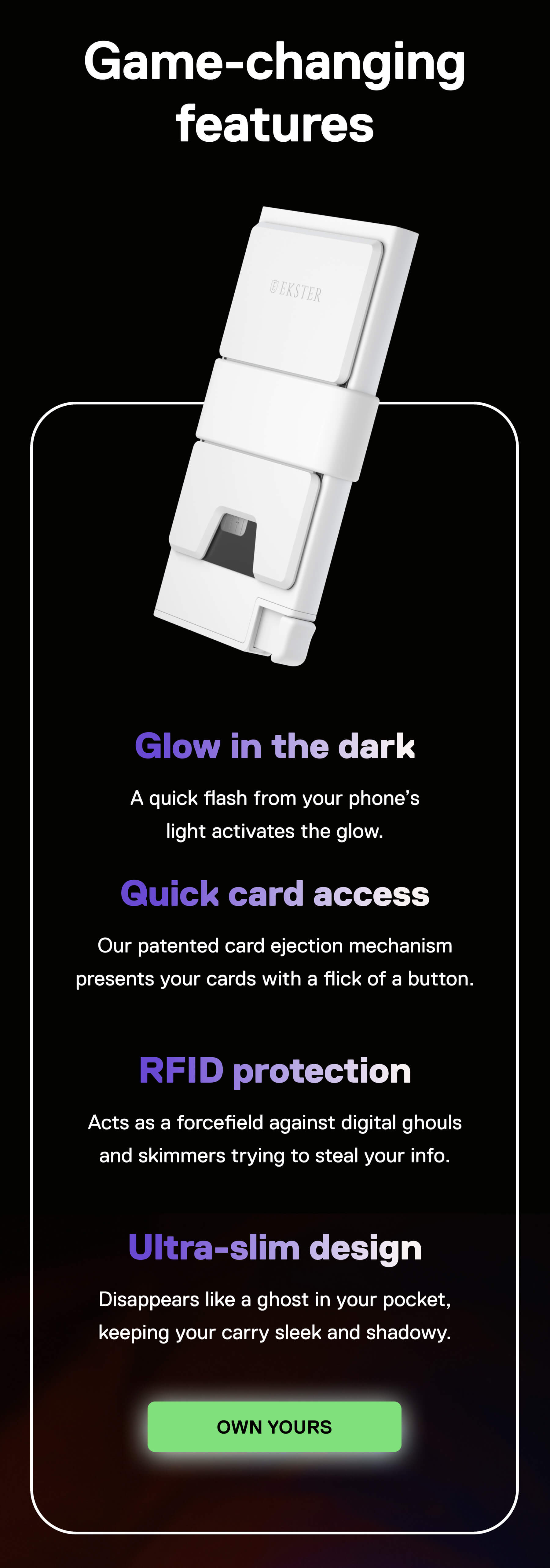 Game-changing features Glow in the dark A quick flash from your phone's light activates the glow.  Quick card access Our patented card ejection mechanism presents your cards with a flick of a button.  RFID protection Acts as a forcefield against digital ghouls and skimmers trying to steal your info.  Ultra-slim design Disappears like a ghost in your pocket, keeping your carry sleek and shadowy. OWN YOURS