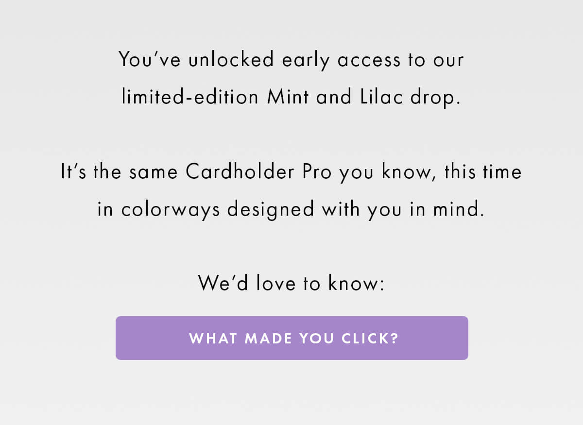 You've unlocked early access to our limited-edition Mint and Lilac drop.  It's the same Cardholder Pro you know, this time in colorways designed with you in mind.  We'd love to know: WHAT MADE YOU CLICK?