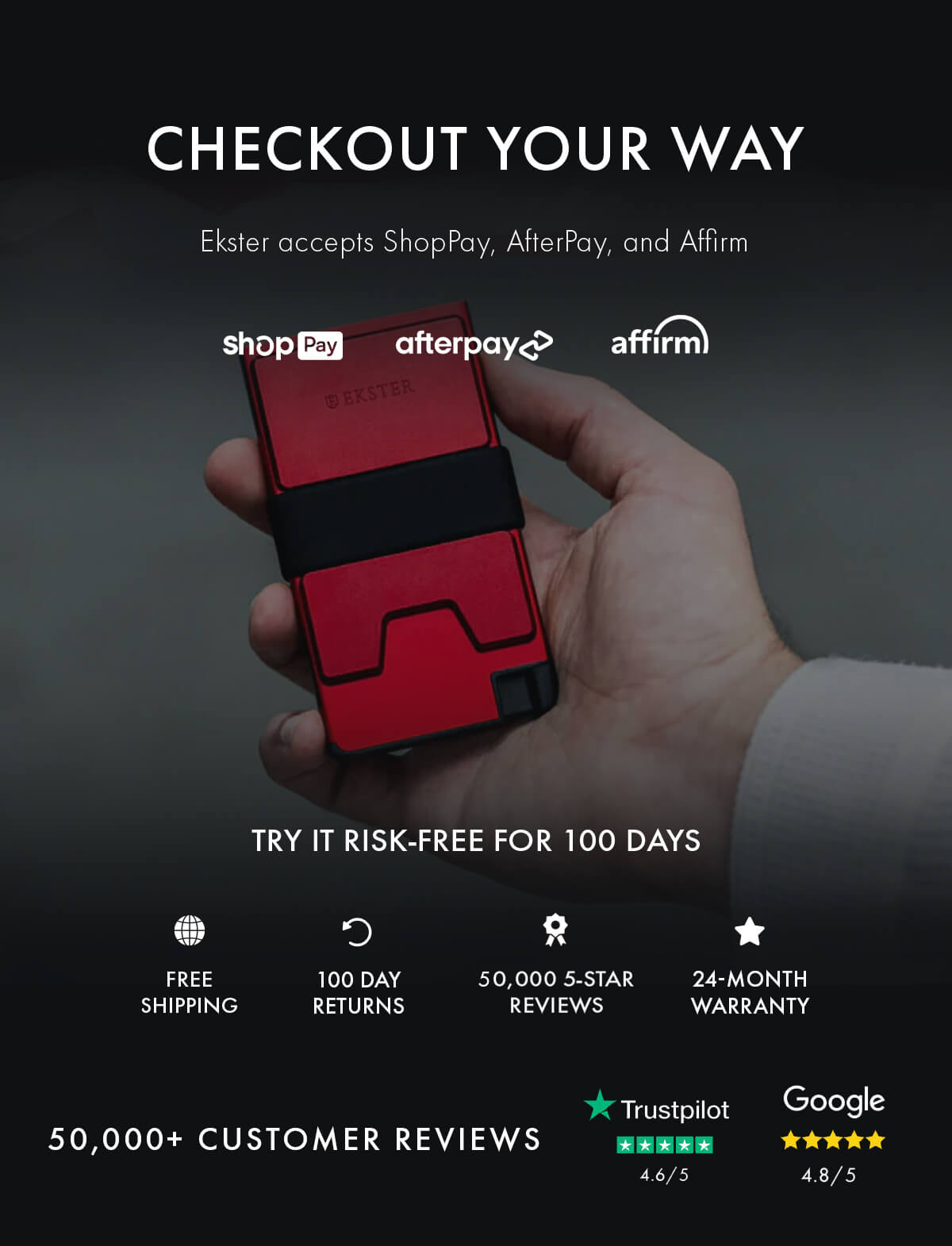 CHECKOUT YOUR WAY Ekster accepts ShopPay, AfterPay, and Affirm shopPay afterpay affirm TRY IT RISK-FREE FOR 100 DAYS FREE SHIPPING 100 DAY RETURNS 50,000 5-STAR REVIEWS 24-MONTH WARRANTY 50,000+ CUSTOMER REVIEWS Trustpilot 4.6/5 Google 4.8/5