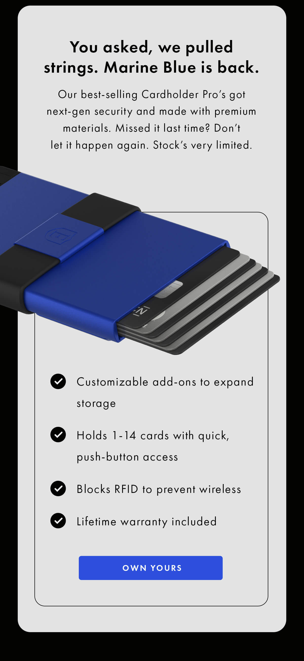 You asked, we pulled strings. Marine Blue is back.  Our best-selling Cardholder Pro's got next-gen security and made with premium materials. Missed it last time? Don't let it happen again. Stock's very limited.  • Customizable add-ons to expand storage • Holds 1-14 cards with quick, push-button access • Blocks RFID to prevent wireless theft • Lifetime warranty included OWN YOURS