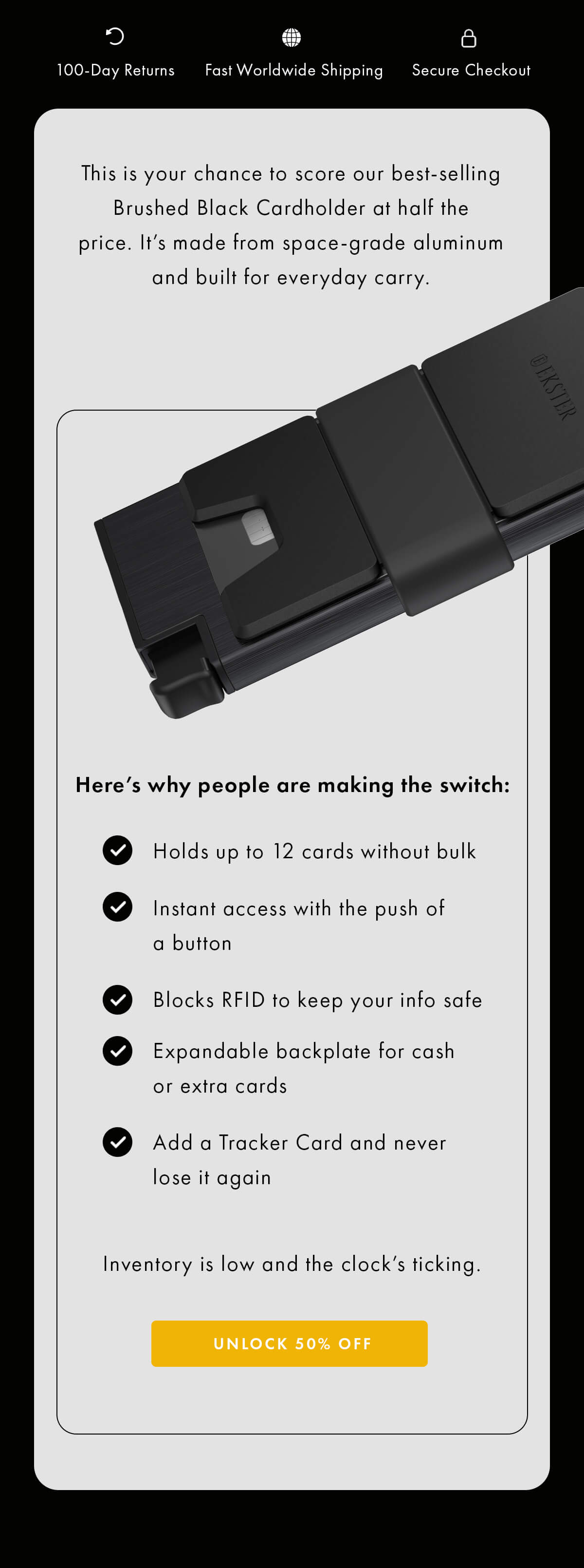 100 Day Returns Fast Worldwide Shipping Secure Checkout This is your chance to score our best-selling Brushed Black Cardholder at half the price. It's made from space-grade aluminum and built for everyday carry.  Here's why people are making the switch: ☑️ Holds up to 12 cards without bulk ☑️ Instant access with the push of a button ☑️ Blocks RFID to keep your info safe ☑️ Expandable backplate for cash or extra cards ☑️ Add a Tracker Card and never lose it again  Inventory is low and the clock's ticking. UNLOCK 50% OFF 