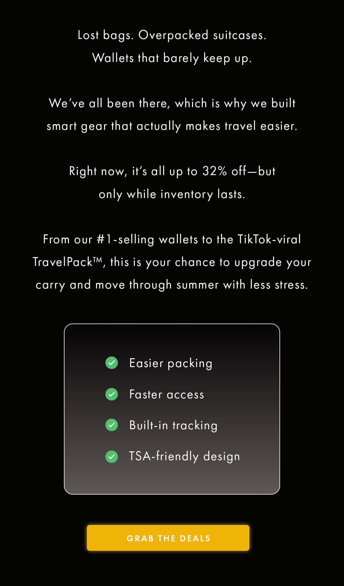 Lost bags. Overpacked suitcases. Wallets that barely keep up.  We've all been there, which is why we built smart gear that actually makes travel easier.  Right now, it's all up to 32% off—but only while inventory lasts.  From our #1-selling wallets to the TikTok-viral TravelPack™, this is your chance to upgrade your carry and move through summer with less stress.  ✅ Easier packing ✅ Faster access ✅ Built-in tracking ✅ TSA-friendly design GRAB THE DEALS