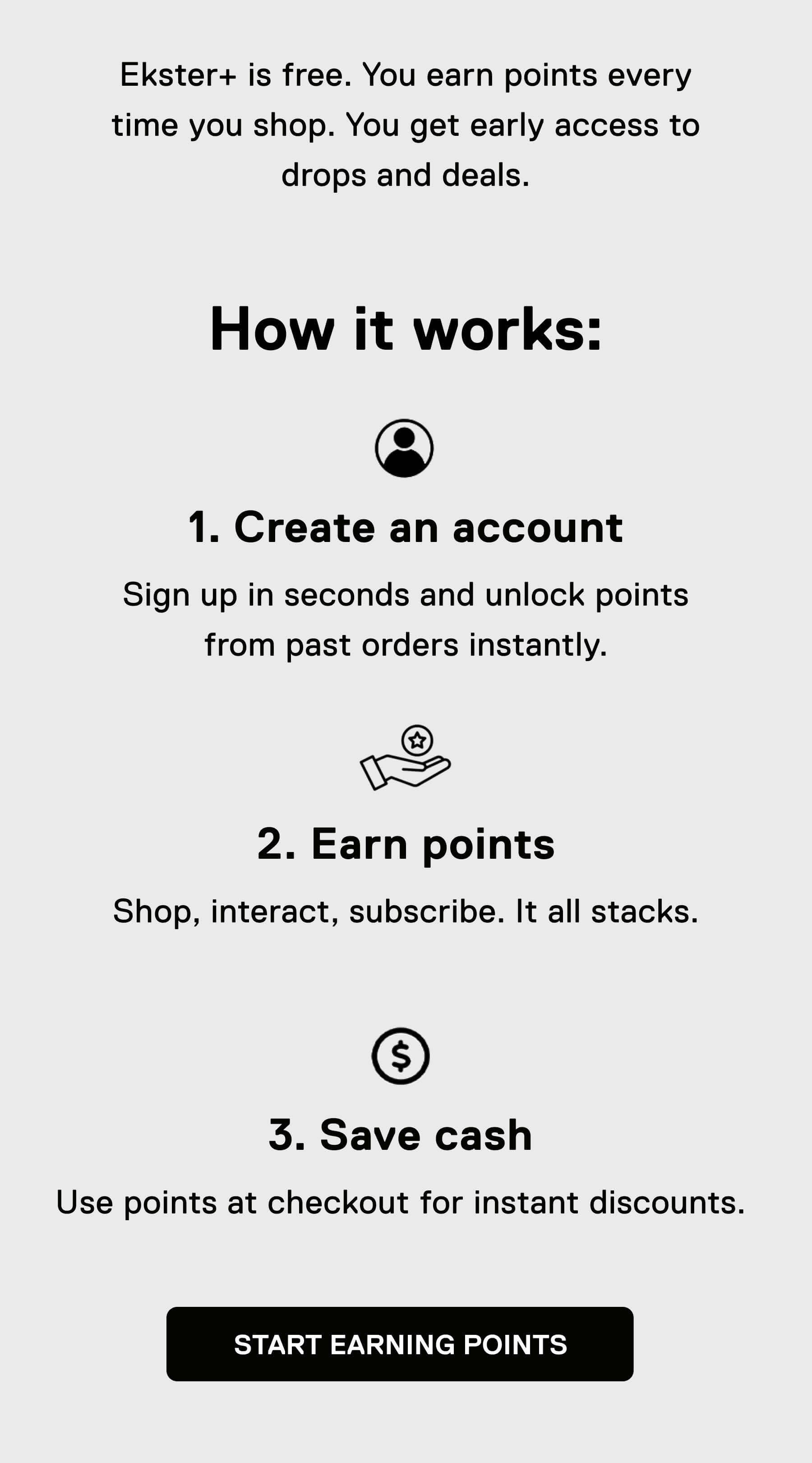 Ekster+ is free. You earn points every time you shop. You get early access to drops and deals.  How it works: 1. Create an account Sign up in seconds and unlock points from past orders instantly.  2. Earn points Shop, interact, subscribe. It all stacks.  3. Save cash Use points at checkout for instant discounts. START EARNING POINTS