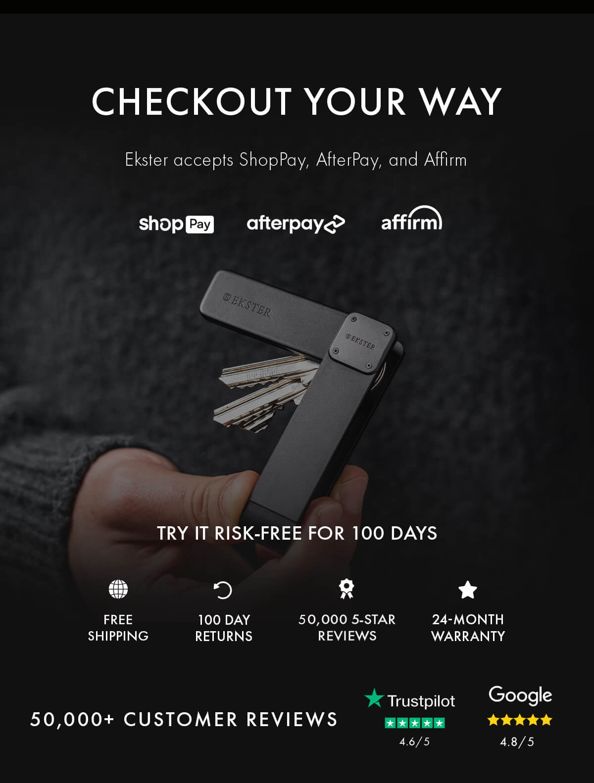 CHECKOUT YOUR WAY Ekster accepts ShopPay, AfterPay, and Affirm shopPay afterpay affirm TRY IT RISK-FREE FOR 100 DAYS FREE SHIPPING 100 DAY RETURNS 50,000 5-STAR REVIEWS 24-MONTH WARRANTY 50,000+ CUSTOMER REVIEWS Trustpilot 4.6/5 Google 4.8/5