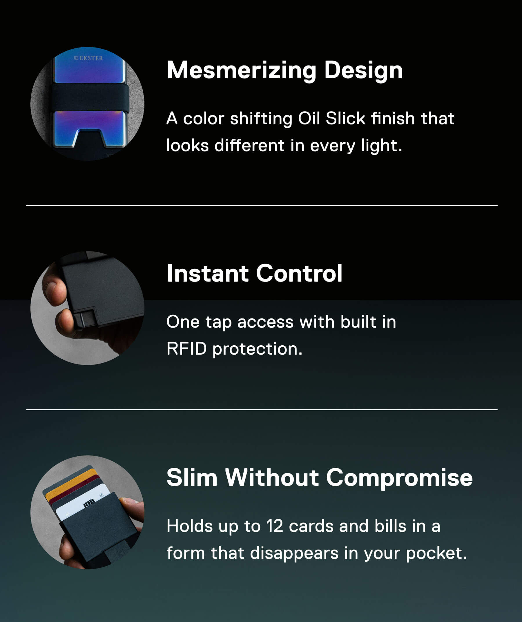 Mesmerizing Design A color shifting Oil Slick finish that looks different in every light.  Instant Control One tap access with built in RFID protection.  Slim Without Compromise Holds up to 12 cards and bills in a form that disappears in your pocket.
