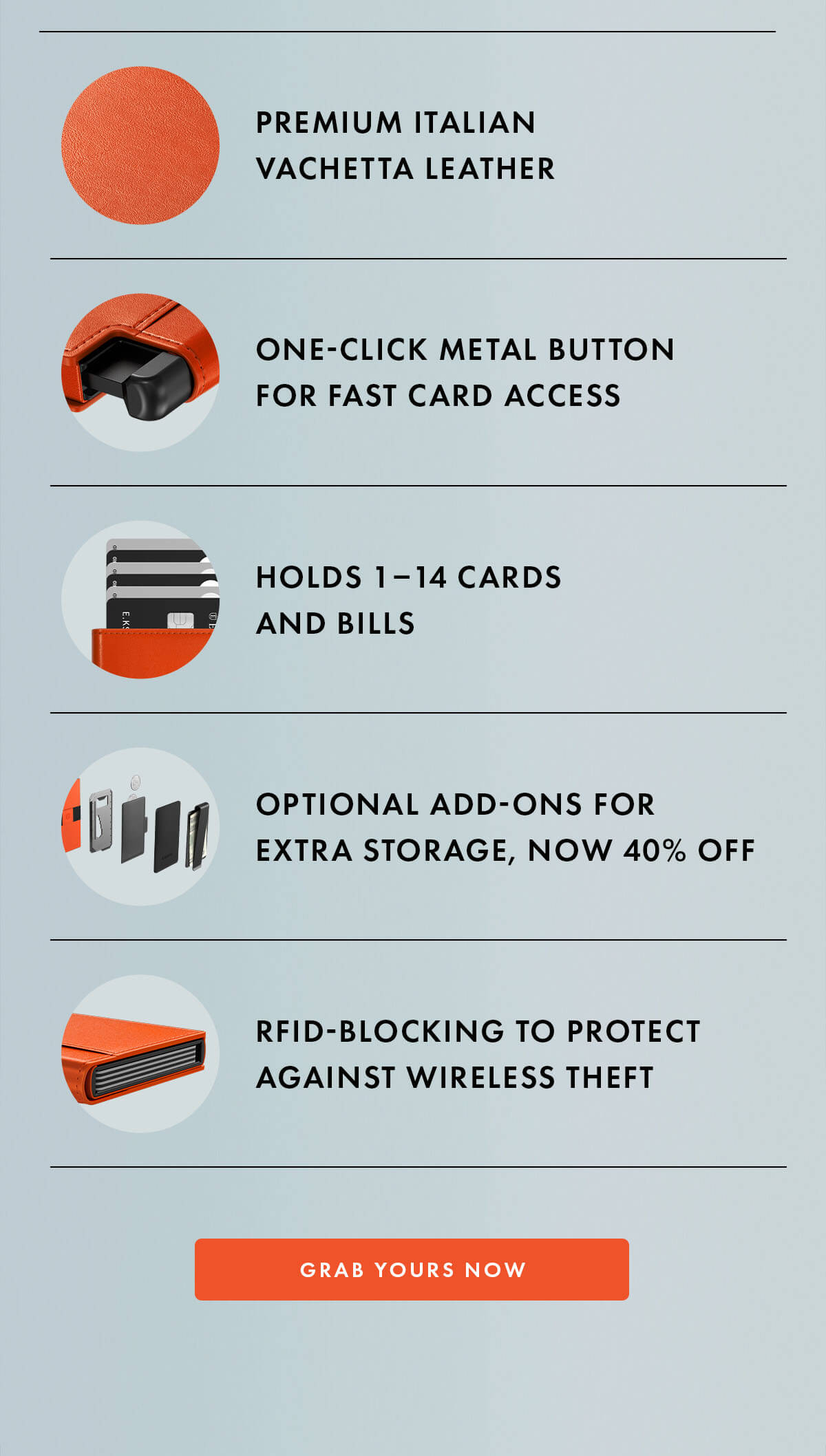 Premium Italian Vachetta leather One-click metal button for fast card access Holds 1–14 cards and bills Optional add-ons for extra storage, now 40% off RFID-blocking to protect against wireless theft GRAB YOURS NOW
