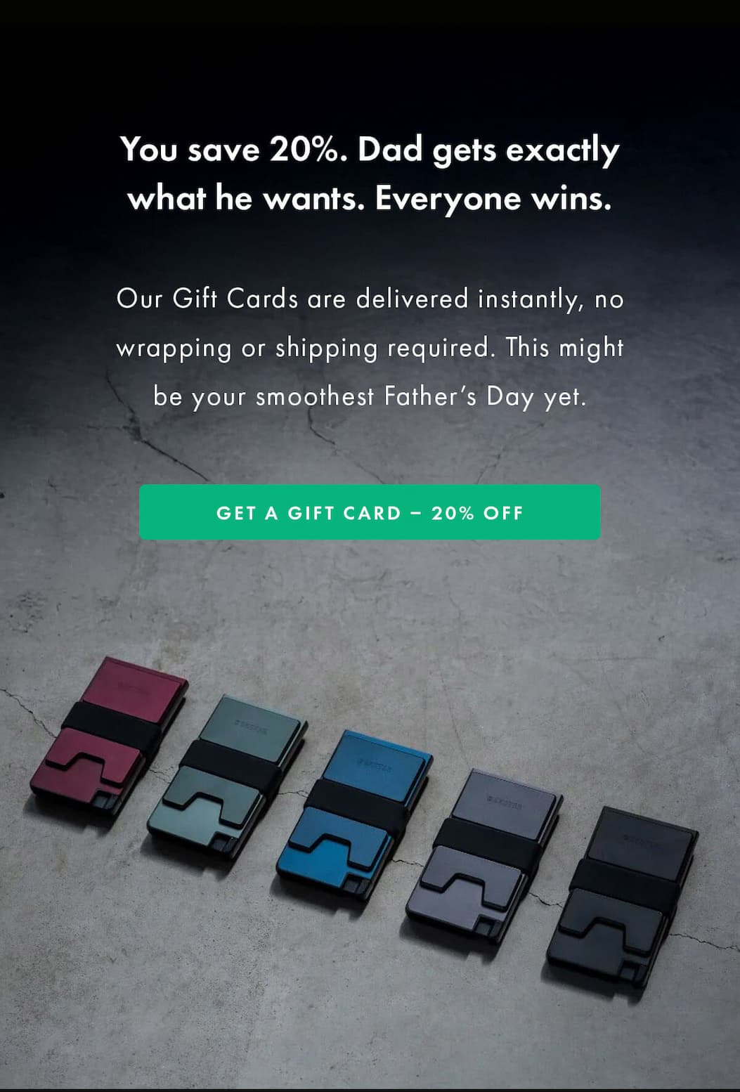 You save 20%. Dad gets exactly what he wants.  Everyone wins.  Our Gift Cards are delivered instantly, no wrapping or shipping required. This might be your smoothest Father's Day yet. GET A GIFT CARD - 20% OFF