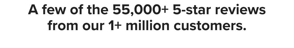 A few of the 55,000+ 5-star reviews from our 1+ million customers.