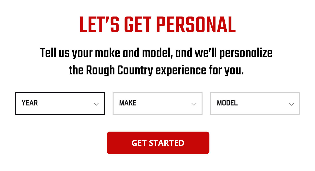 LET'S GET PERSONAL | Tell us your make and model, and we'll personalize the Rough Country experience for you. | GET STARTED