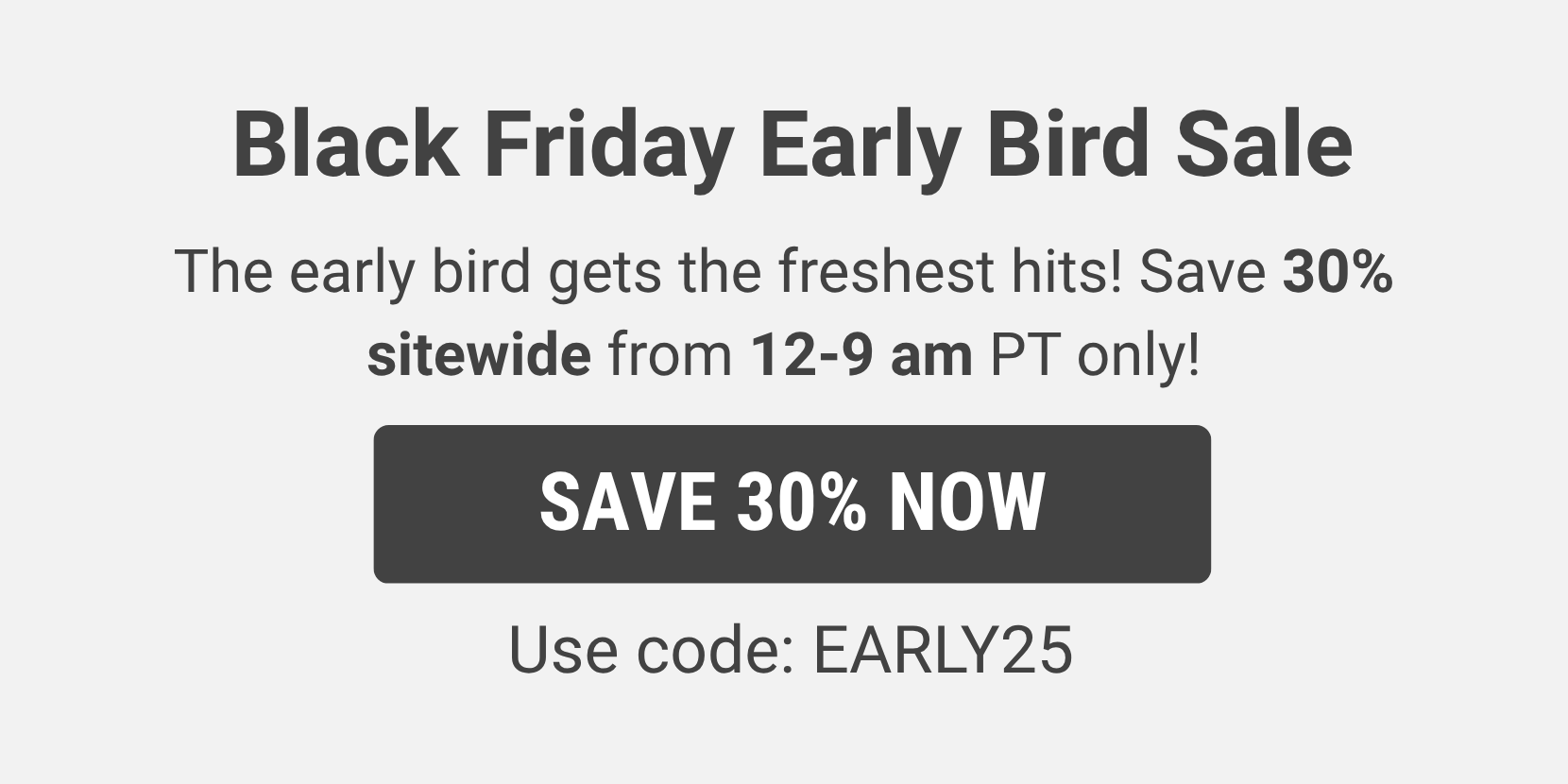 Save 30% sitewide from 12-9am PT only! Use code: Early25