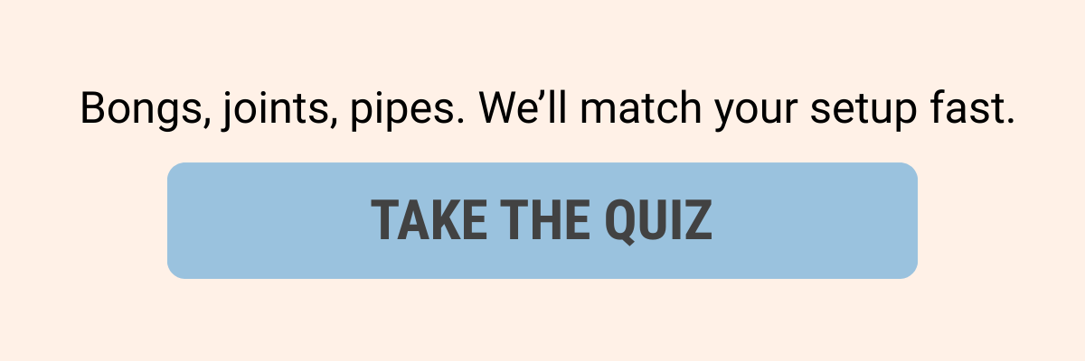Bongs, joints, pipes. We'll match your setup fast