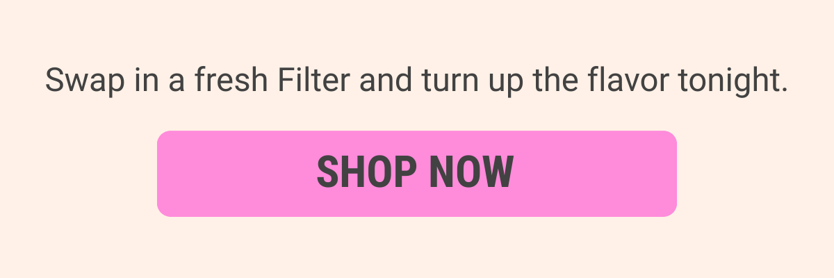 Swap in a fresh Filter and turn up the flavor tonight.
