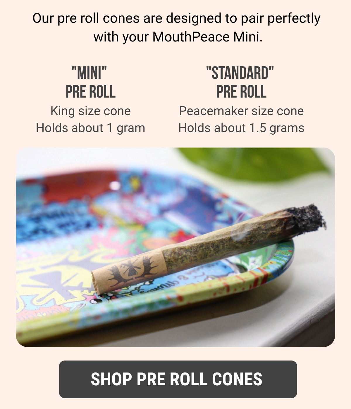 Our pre roll cones are designed to pair perfectly with your MouthPeace Mini.