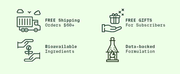 We offer free shipping on orders $60+, and free gifts for our subscribers. Our supplements are made with data-backed formulations and bioavailable ingredients