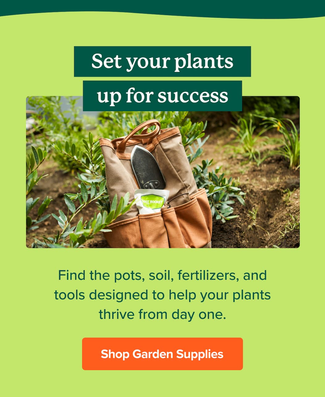 Set your plants up for success! Find the pots, soil, fertilizers and tools designed to help your plants thrive from day one. SHOP GARDEN SUPPLIES>>