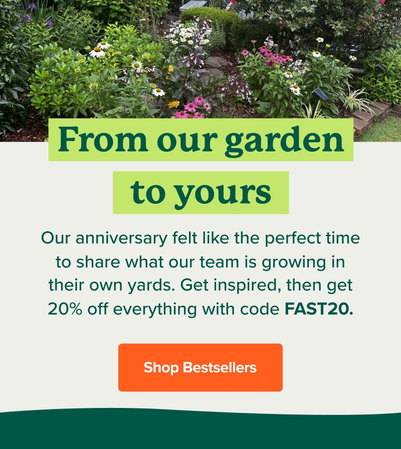 From our garden to yours Our anniversary felt like the perfect time to share what our team is growing in their own yards. Get inspired, then get 20% off everything with code FAST20. Shop Bestsellers>>