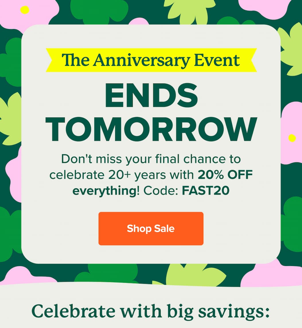 The Anniversary Event ENDS TOMORROW Don't miss your final chance to celebrate 20+ years with 20% OFF everything! Code FAST20. SHOP SALE>>