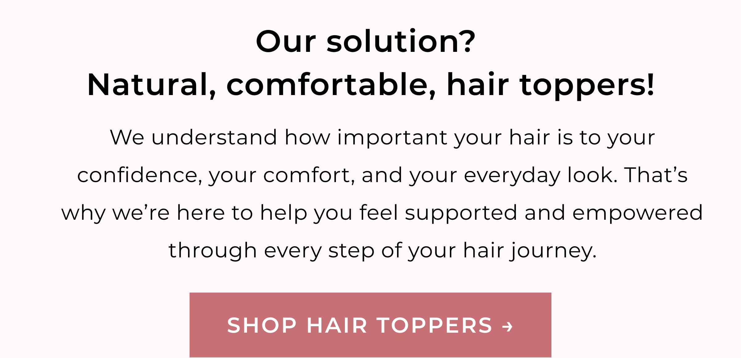Our solution? Natural, comfortable, hair toppers! | We understand how important your hair is to your confidence, your comfort, and your everyday look. That's why we're here to help you feel supported and empowered through every step of your hair journey. | SHOP HAIR TOPPERS 