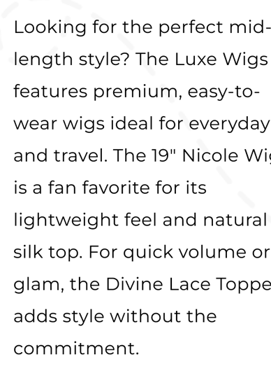 Looking for the perfect mid-length style? The Luxe Collection features premium, easy-to-wear wigs ideal for everyday and travel. The 19" Nicole Wig is a fan favorite for its lightweight feel and natural silk top. For quick volume or glam, the Divine Lace Topper adds style without the commitment.