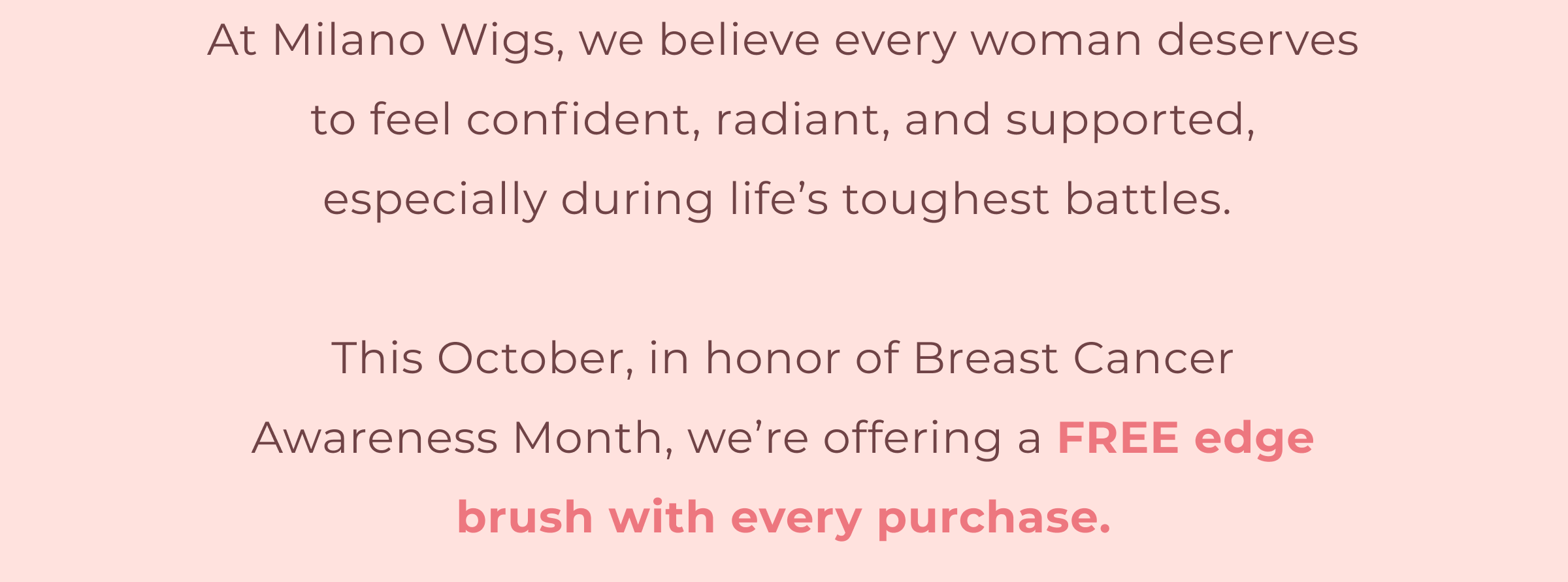 At Milano Wigs, we believe every woman deserves to feel confident, radiant, and supported, especially during life's toughest battles. This October, in honor of Breast Cancer Awareness Month, we're offering a FREE edge brush with every purchase.