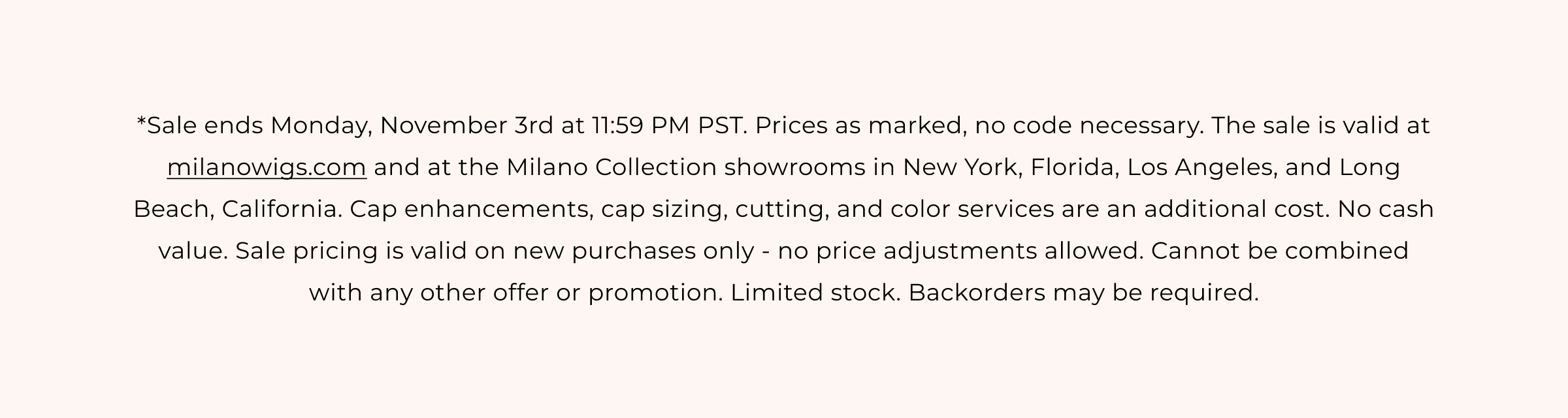*Sale ends Monday, November 3rd at 11:59 PM PST. The sale is valid at milanowigs.com and at the Milano Collection showrooms in New York, Florida, Los Angeles, and Long Beach, California. Cap enhancements, cap sizing, cutting, and color services are an additional cost. No cash value. Sale pricing is valid on new purchases only - no price adjustments allowed. Cannot be combined with any other offer or promotion. Limited stock. Backorders may be required.
