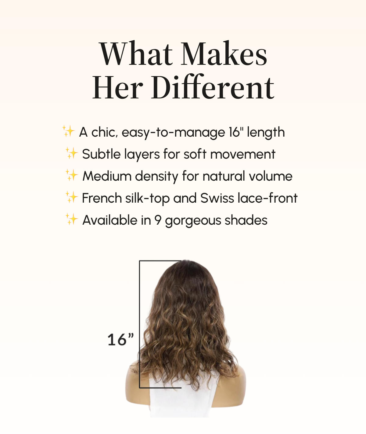 What Makes Her Different ✨ A chic, easy-to-manage 16" length  ✨ Subtle layers for soft movement  ✨ Medium density for natural volume  ✨ French silk-top and Swiss lace-front  ✨ Available in 9 gorgeous shades