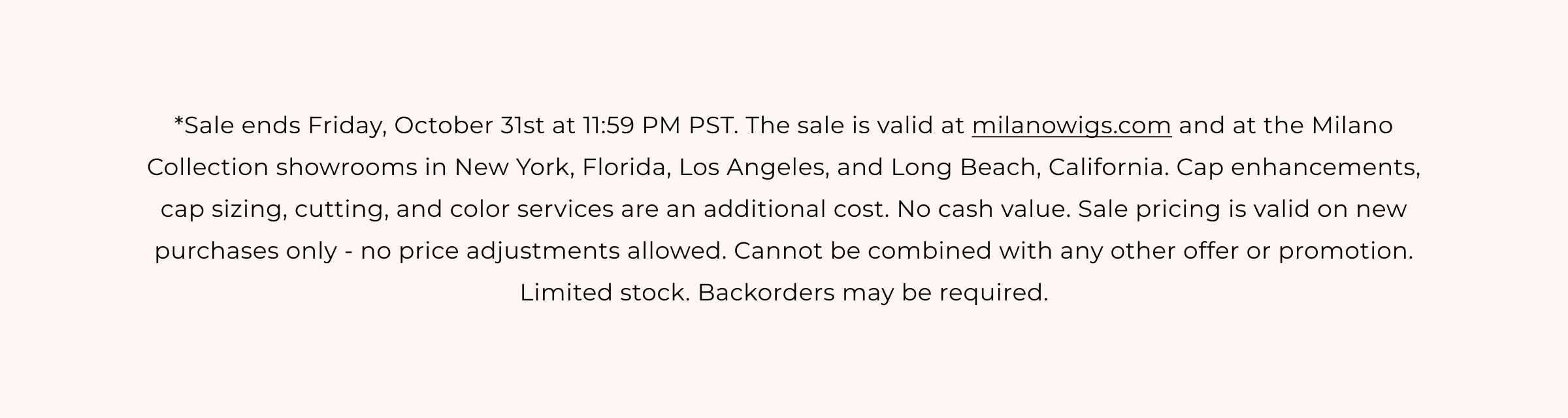 **Sale ends Friday, October 31st at 11:59 PM PST. The sale is valid at milanowigs.com and at the Milano Collection showrooms in New York, Florida, Los Angeles, and Long Beach, California. Cap enhancements, cap sizing, cutting, and color services are an additional cost. No cash value. Sale pricing is valid on new purchases only - no price adjustments allowed. Cannot be combined with any other offer or promotion. Limited stock. Backorders may be required.