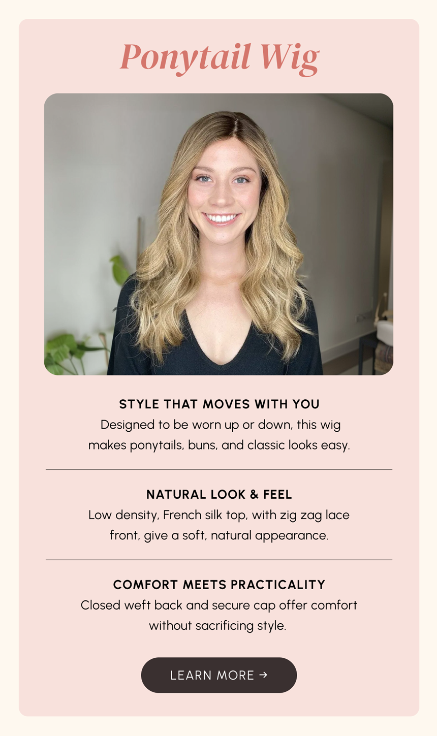 Our ponytail wig is designed to be worn up or down. This wig makes ponytails, buns, and classic looks easy.