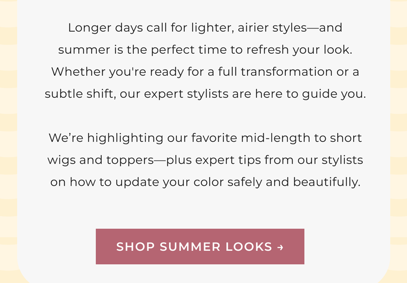 Longer days call for lighter, airier styles—and summer is the perfect time to refresh your look. Whether you're ready for a full transformation or a subtle shift, our expert stylists are here to guide you.