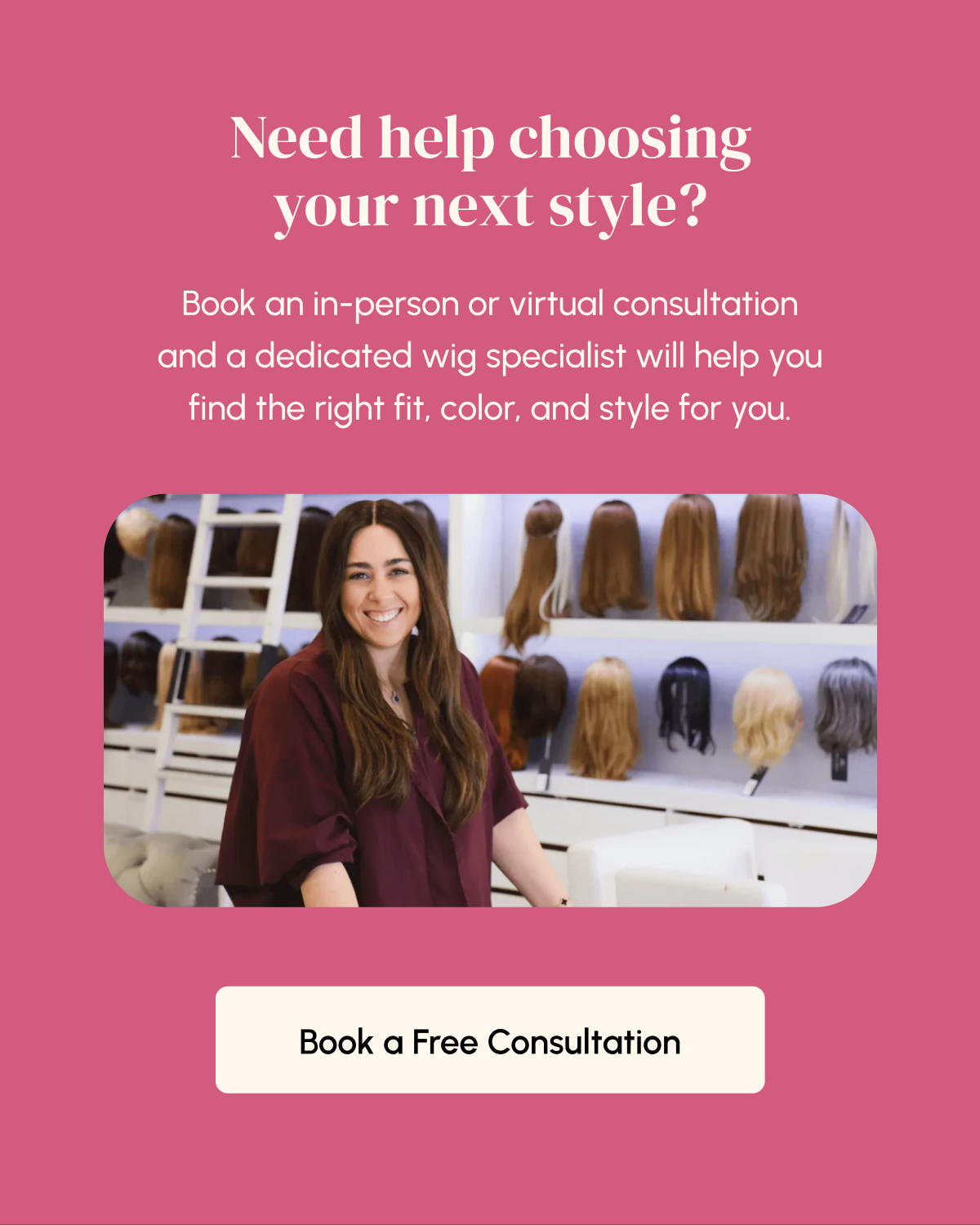 Need help choosing your next style? Book an in-person or virtual consultation and a dedicated wig specialist will help you find the right fit, color, and style for you. Book a Free Consultation.