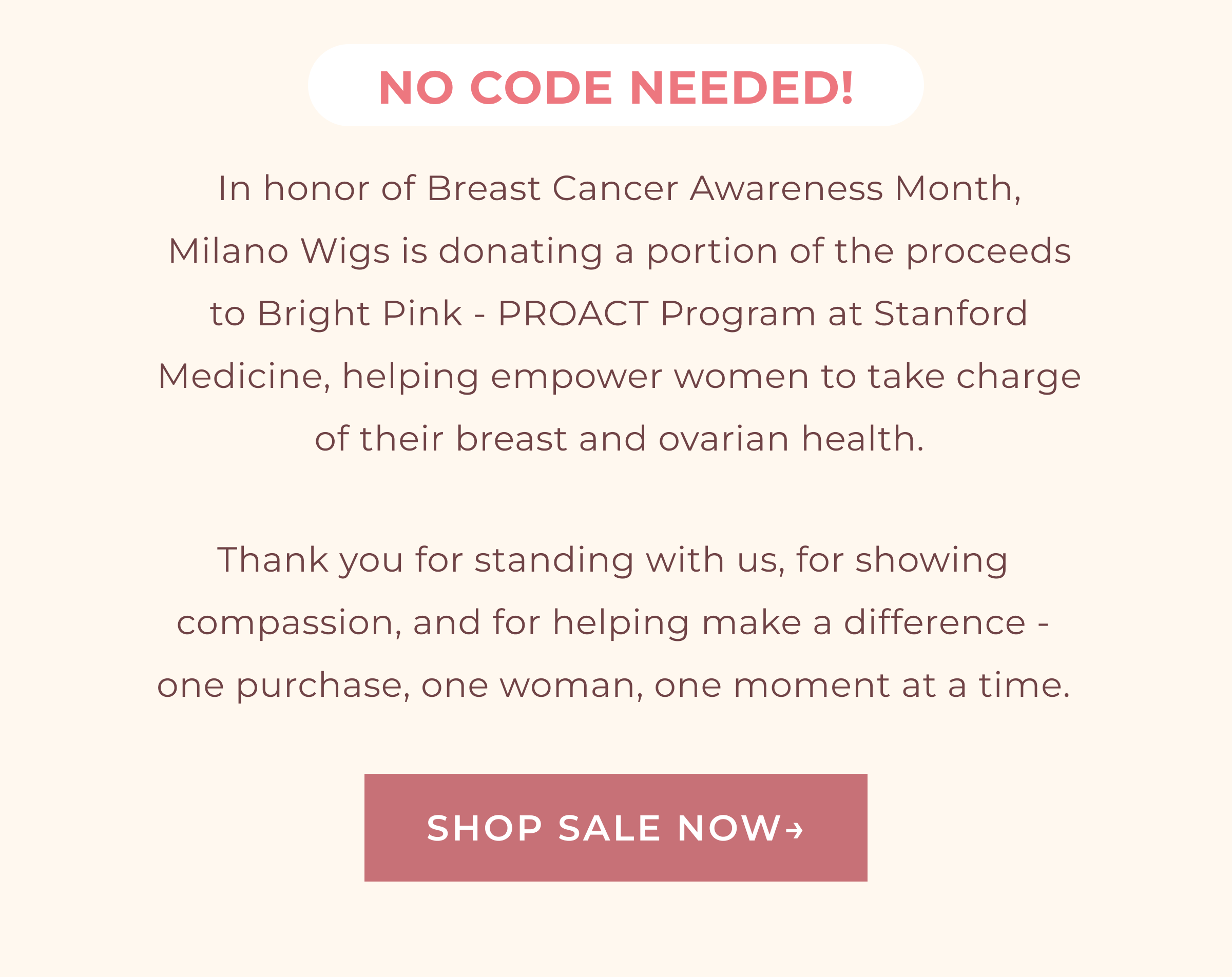NO CODE NEEDED! | In honor of Breast Cancer Awareness Month, Milano Wigs is donating a portion of the proceeds to Bright Pink - PROACT Program at Stanford Medicine, helping empower women to take charge of their breast and ovarian health. Thank you for standing with us, for showing compassion, and for helping make a difference - one purchase, one woman, one moment at a time. | SHOP SALE NOW