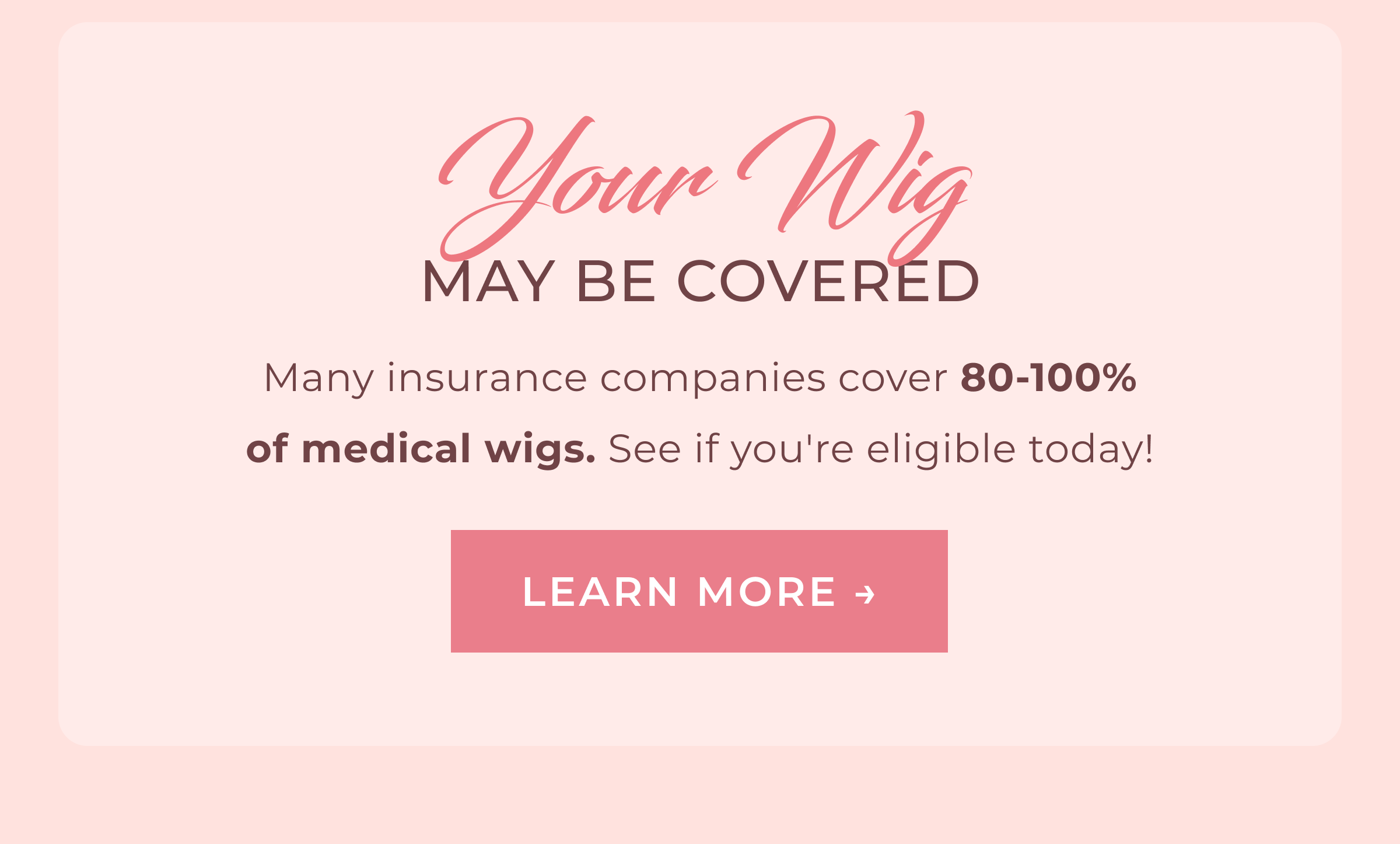 Your Wig May Be Covered | Many insurance companies cover 80-100% of medical wigs. See if you're eligible today! | LEARN MORE