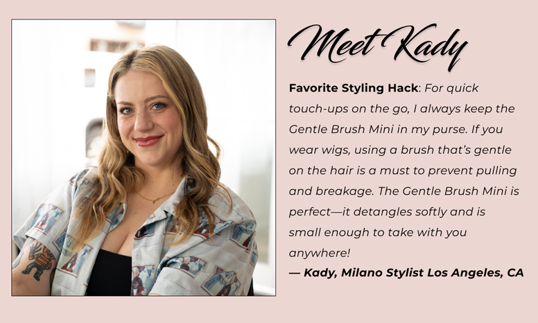 Meet Kady - Favorite Styling Hack: For quick touch-ups on the go, I always keep the Gentle Brush Mini in my purse. If you wear wigs, using a brush that's gentle on the hair is a must to prevent pulling and breakage. The Gentle Brush Mini is perfect—it detangles softly and is small enough to take with you anywhere!