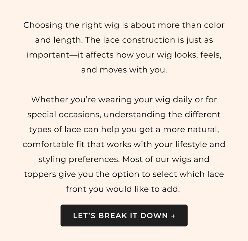 Get to Know Your Lace - Choosing the right wig is about more than color and length. The lace construction is just as important—it affects how your wig looks, feels, and moves with you.  Whether you're wearing your wig daily or for special occasions, understanding the different types of lace can help you get a more natural, comfortable fit that works with your lifestyle and styling preferences. Most of our wigs and toppers give you the option to select which lace front you would like to add. 