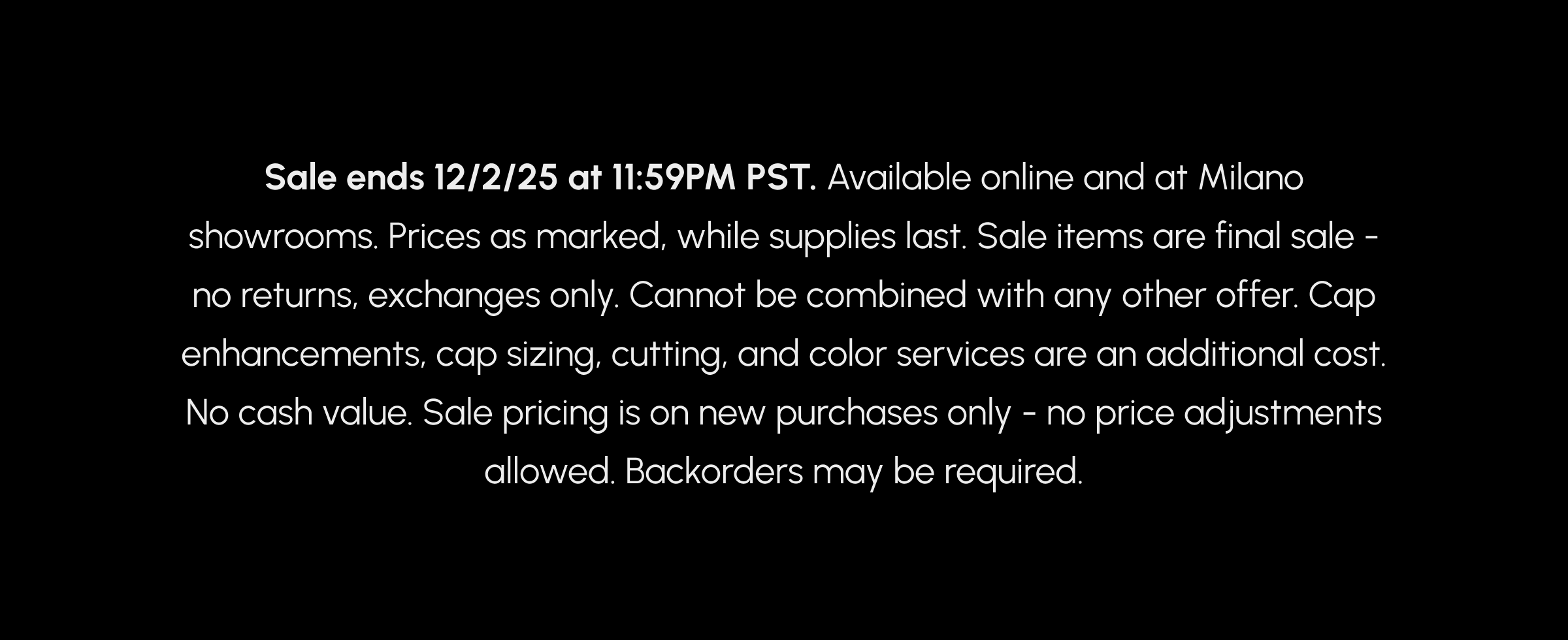 Sale ends 12/2/25 at 11:59PM PST. Available online and at Milano showrooms. Prices as marked, while supplies last. Sale items are final sale - no returns, exchanges only. Cannot be combined with any other offer. Cap enhancements, cap sizing, cutting, and color services are an additional cost. No cash value. Sale pricing is on new purchases only - no price adjustments allowed. Backorders may be required.