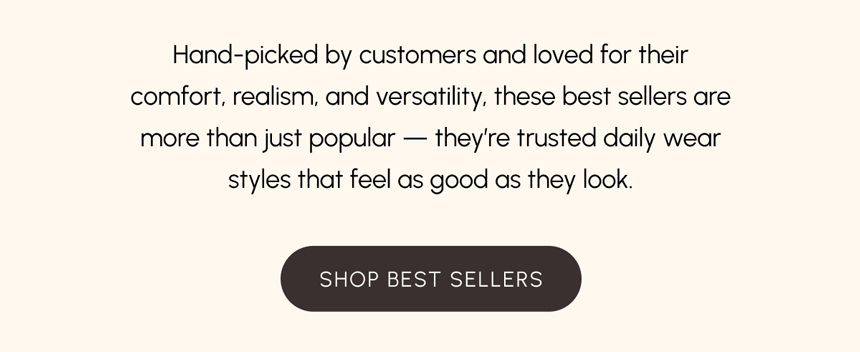 Hand-picked by customers and loved for their comfort, realism, and versatility, these best sellers are more than just popular -- they're trusted daily wear styles that feel as good as they look. 