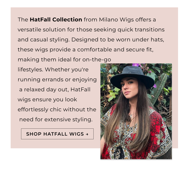 ​The HatFall Collection from Milano Wigs offers a versatile solution for those seeking quick transitions and casual styling. Designed to be worn under hats, these wigs provide a comfortable and secure fit, making them ideal for on-the-go  lifestyles. Whether you're  running errands or enjoying  a relaxed day out, HatFall  wigs ensure you look  effortlessly chic without the  need for extensive styling.