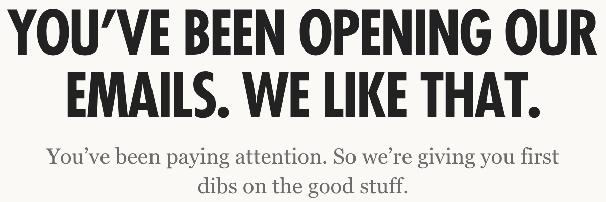 You've been opening our emails. We like that. So we're giving you first dibs on the good stuff.